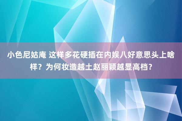 小色尼姑庵 这样多花硬插在内娱八好意思头上啥样？为何妆造越土赵丽颖越显高档？