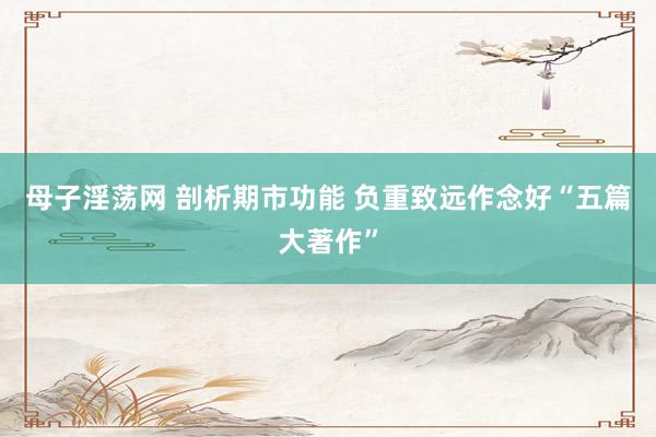 母子淫荡网 剖析期市功能 负重致远作念好“五篇大著作”