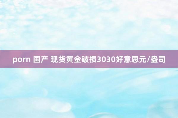 porn 国产 现货黄金破损3030好意思元/盎司