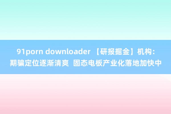91porn downloader 【研报掘金】机构：期骗定位逐渐清爽  固态电板产业化落地加快中