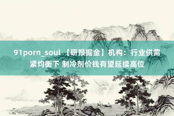 91porn_soul 【研报掘金】机构：行业供需紧均衡下 制冷剂价钱有望延续高位