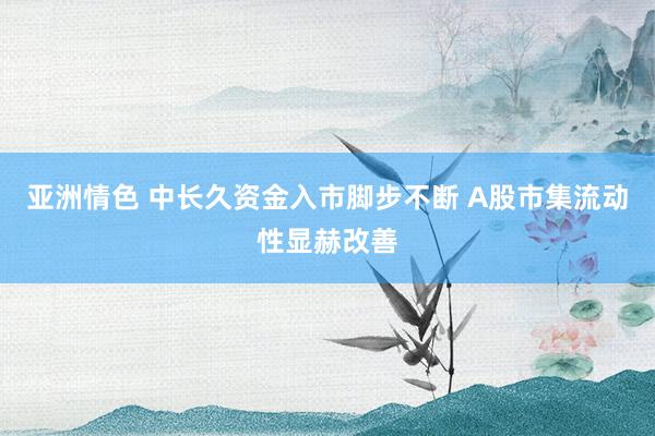 亚洲情色 中长久资金入市脚步不断 A股市集流动性显赫改善