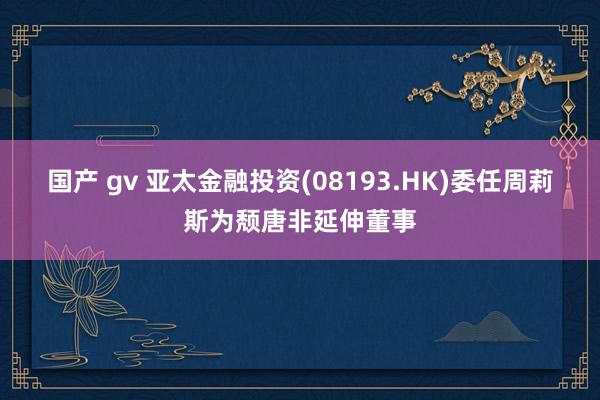 国产 gv 亚太金融投资(08193.HK)委任周莉斯为颓唐非延伸董事