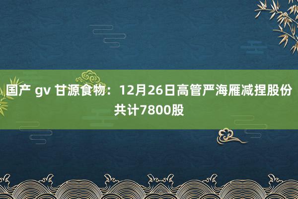 国产 gv 甘源食物：12月26日高管严海雁减捏股份共计7800股