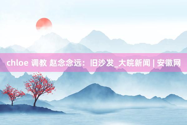 chloe 调教 赵念念远：旧沙发_大皖新闻 | 安徽网
