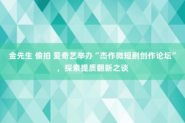 金先生 偷拍 爱奇艺举办“杰作微短剧创作论坛”，探索提质翻新之谈