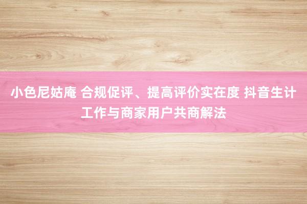 小色尼姑庵 合规促评、提高评价实在度 抖音生计工作与商家用户共商解法