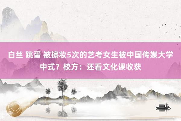 白丝 跳蛋 被擦妆5次的艺考女生被中国传媒大学中式？校方：还看文化课收获