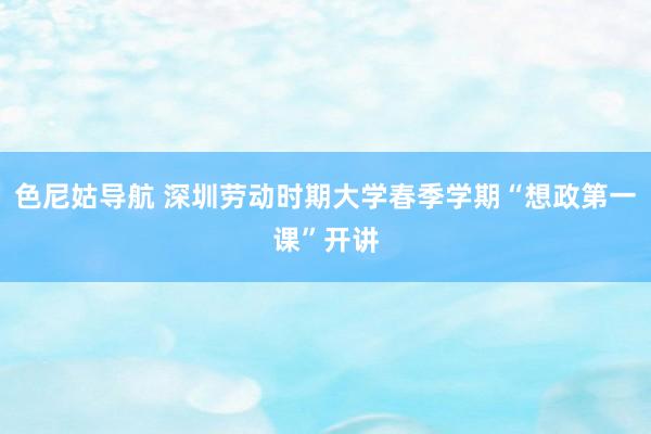 色尼姑导航 深圳劳动时期大学春季学期“想政第一课”开讲