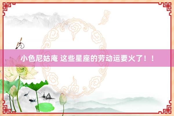 小色尼姑庵 这些星座的劳动运要火了！！