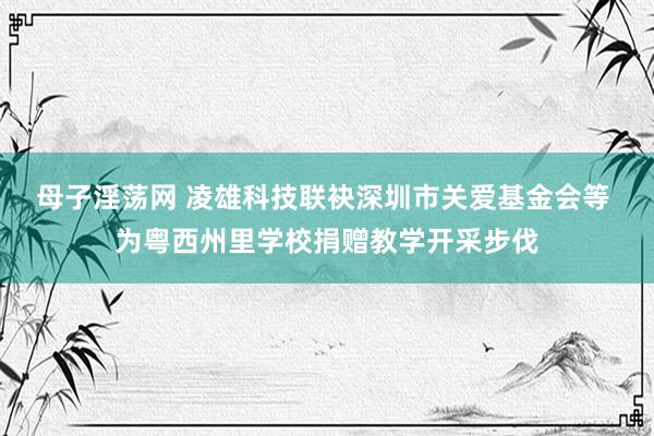母子淫荡网 凌雄科技联袂深圳市关爱基金会等 为粤西州里学校捐赠教学开采步伐