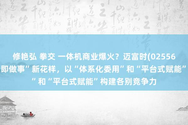修艳弘 拳交 一体机商业爆火？迈富时(02556.HK)推出“末端即做事”新花样，以“体系化委用”和“平台式赋能”构建各别竞争力