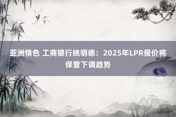 亚洲情色 工商银行姚明德：2025年LPR报价将保管下调趋势