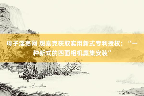 母子淫荡网 想泰克获取实用新式专利授权：“一种新式的四面相机麇集安装”