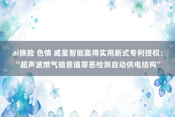 ai换脸 色情 威星智能赢得实用新式专利授权：“超声波燃气暗意值罪恶检测自动供电结构”