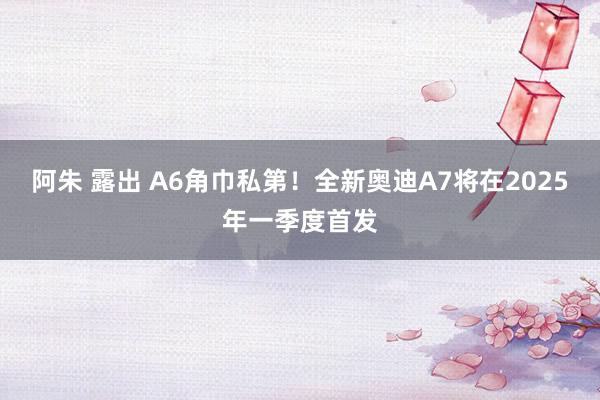 阿朱 露出 A6角巾私第！全新奥迪A7将在2025年一季度首发