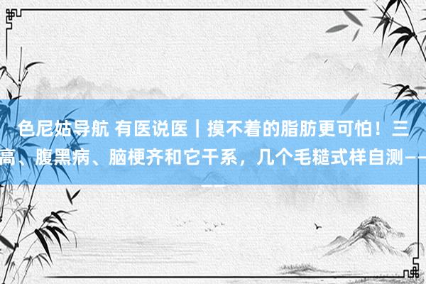 色尼姑导航 有医说医｜摸不着的脂肪更可怕！三高、腹黑病、脑梗齐和它干系，几个毛糙式样自测——