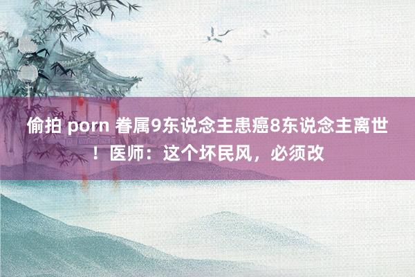 偷拍 porn 眷属9东说念主患癌8东说念主离世！医师：这个坏民风，必须改
