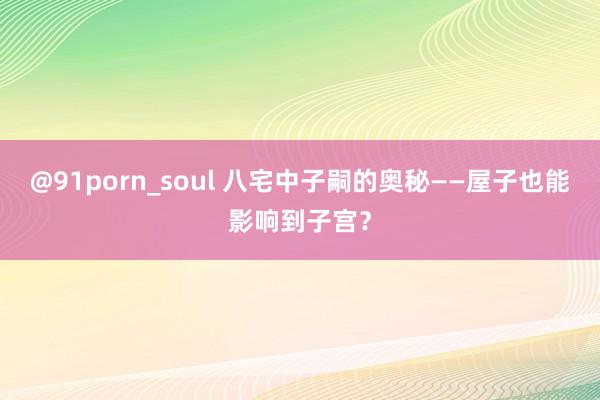 @91porn_soul 八宅中子嗣的奥秘——屋子也能影响到子宫？
