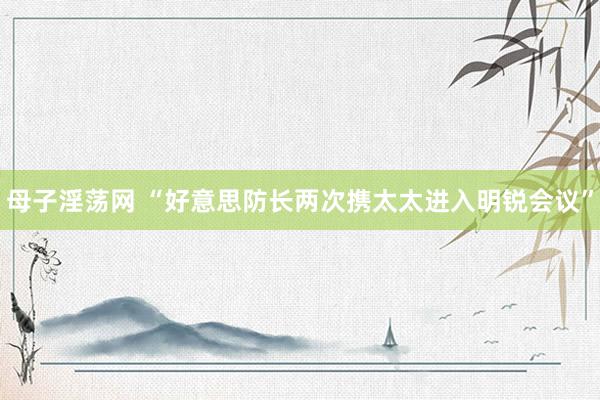 母子淫荡网 “好意思防长两次携太太进入明锐会议”