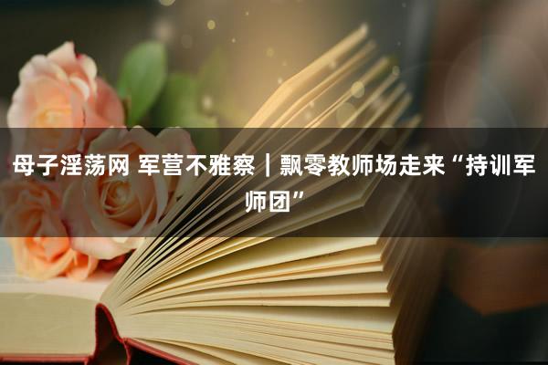 母子淫荡网 军营不雅察｜飘零教师场走来“持训军师团”