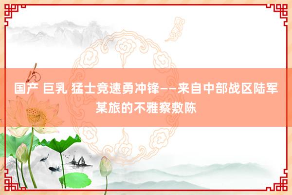 国产 巨乳 猛士竞速勇冲锋——来自中部战区陆军某旅的不雅察敷陈