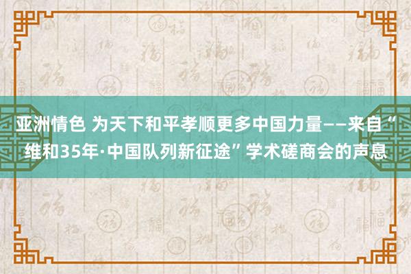亚洲情色 为天下和平孝顺更多中国力量——来自“维和35年·中国队列新征途”学术磋商会的声息