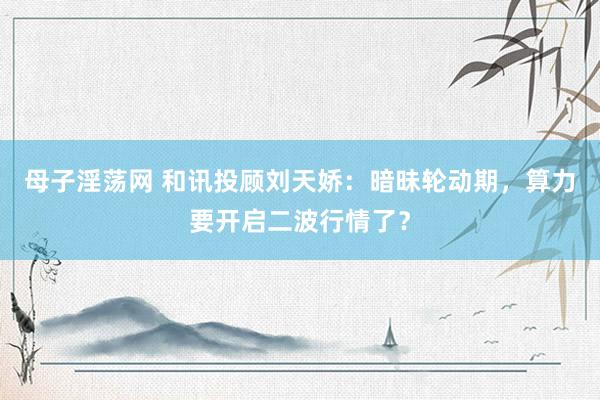 母子淫荡网 和讯投顾刘天娇：暗昧轮动期，算力要开启二波行情了？