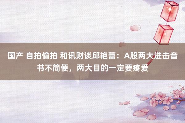 国产 自拍偷拍 和讯财谈邱艳蕾：A股两大进击音书不简便，两大目的一定要疼爱