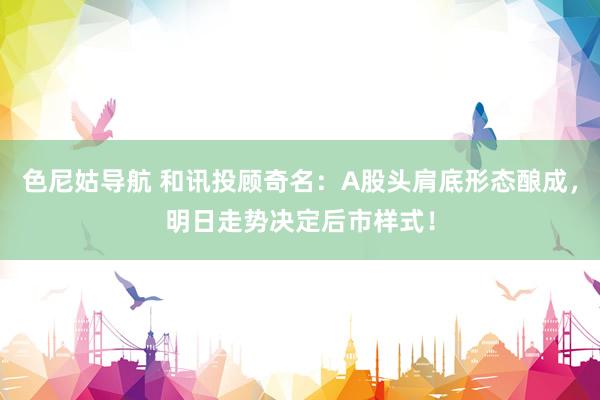 色尼姑导航 和讯投顾奇名：A股头肩底形态酿成，明日走势决定后市样式！