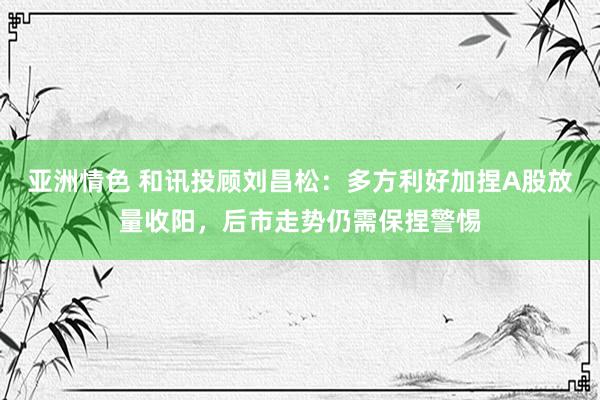 亚洲情色 和讯投顾刘昌松：多方利好加捏A股放量收阳，后市走势仍需保捏警惕