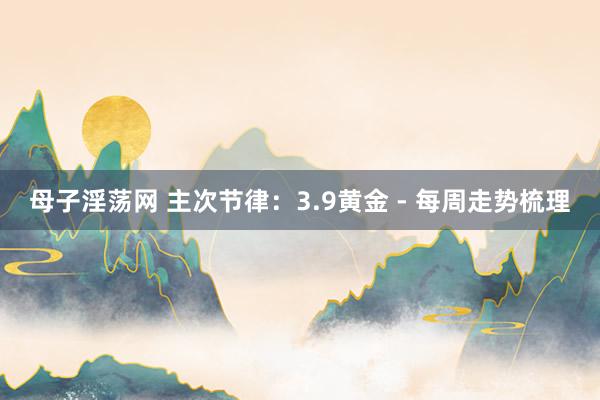 母子淫荡网 主次节律：3.9黄金 - 每周走势梳理