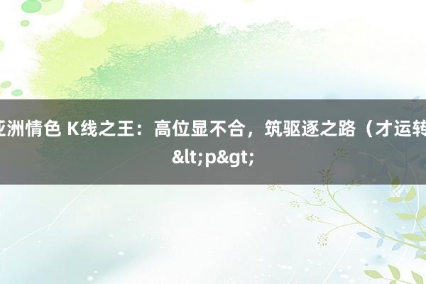 亚洲情色 K线之王：高位显不合，筑驱逐之路（才运转）<p>
