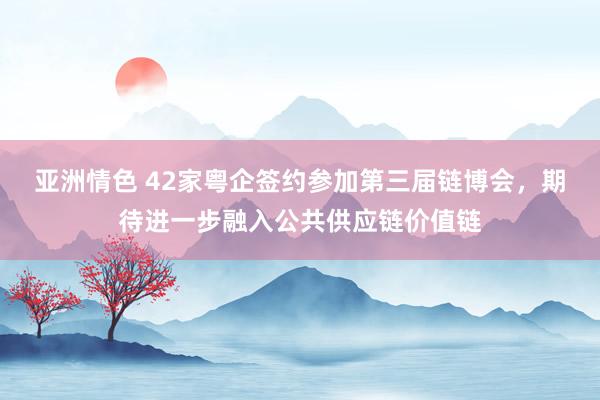 亚洲情色 42家粤企签约参加第三届链博会，期待进一步融入公共供应链价值链