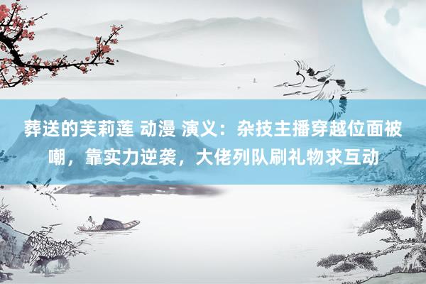 葬送的芙莉莲 动漫 演义：杂技主播穿越位面被嘲，靠实力逆袭，大佬列队刷礼物求互动