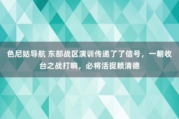 色尼姑导航 东部战区演训传递了了信号，一朝收台之战打响，必将活捉赖清德
