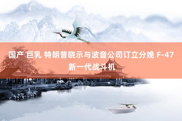 国产 巨乳 特朗普晓示与波音公司订立分娩 F-47 新一代战斗机