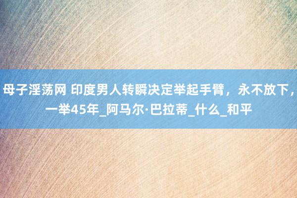 母子淫荡网 印度男人转瞬决定举起手臂，永不放下，一举45年_阿马尔·巴拉蒂_什么_和平
