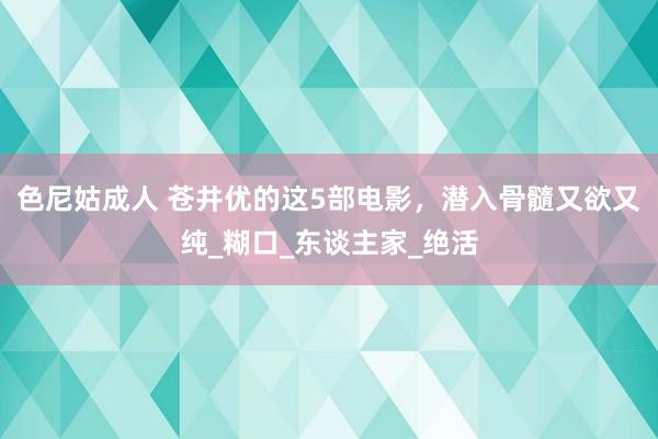 色尼姑成人 苍井优的这5部电影，潜入骨髓又欲又纯_糊口_东谈主家_绝活