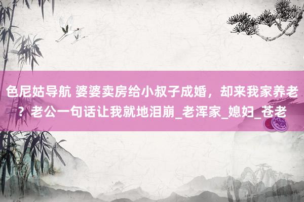 色尼姑导航 婆婆卖房给小叔子成婚，却来我家养老？老公一句话让我就地泪崩_老浑家_媳妇_苍老