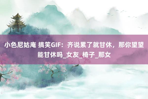 小色尼姑庵 搞笑GIF：齐说累了就甘休，那你望望能甘休吗_女友_椅子_那女