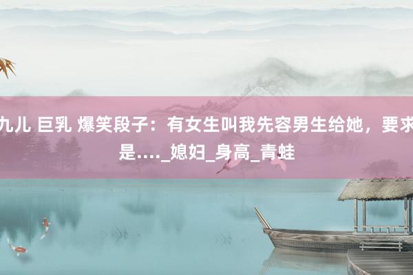 九儿 巨乳 爆笑段子：有女生叫我先容男生给她，要求是...._媳妇_身高_青蛙