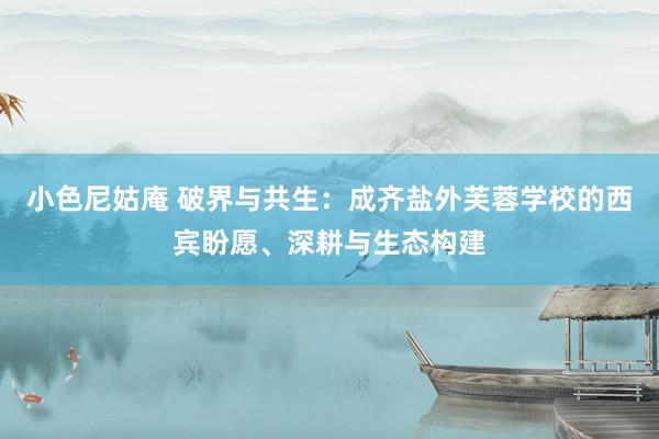 小色尼姑庵 破界与共生：成齐盐外芙蓉学校的西宾盼愿、深耕与生态构建