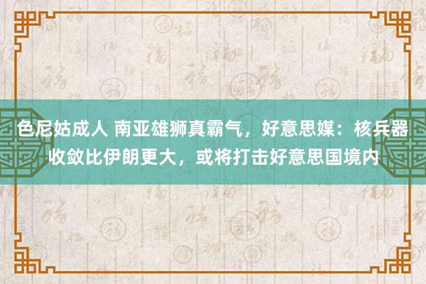 色尼姑成人 南亚雄狮真霸气，好意思媒：核兵器收敛比伊朗更大，或将打击好意思国境内