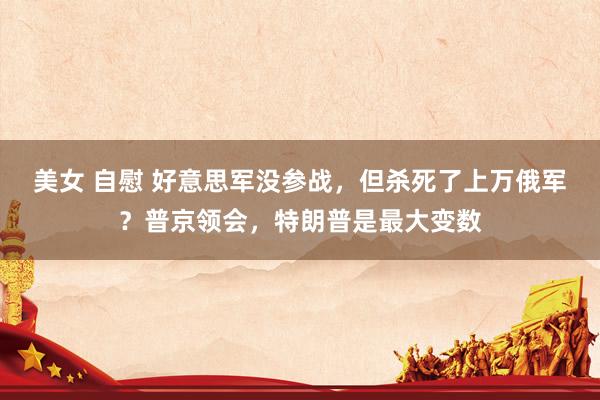 美女 自慰 好意思军没参战，但杀死了上万俄军？普京领会，特朗普是最大变数