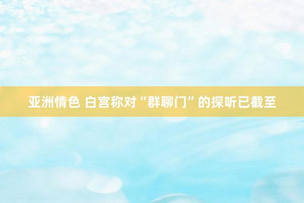 亚洲情色 白宫称对“群聊门”的探听已截至