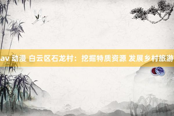 av 动漫 白云区石龙村：挖掘特质资源 发展乡村旅游