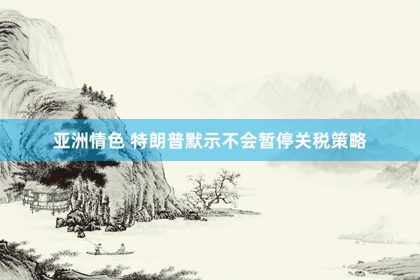 亚洲情色 特朗普默示不会暂停关税策略