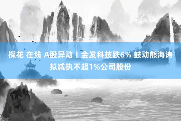 探花 在线 A股异动丨金发科技跌6% 鼓动熊海涛拟减执不超1%公司股份