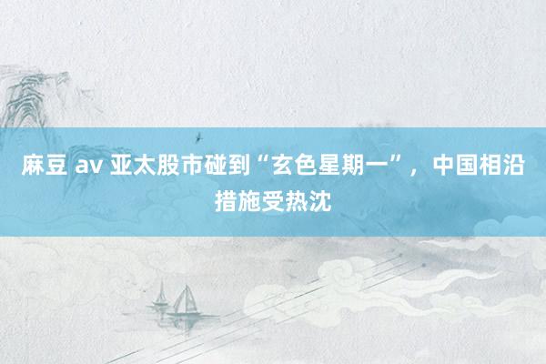 麻豆 av 亚太股市碰到“玄色星期一”，中国相沿措施受热沈